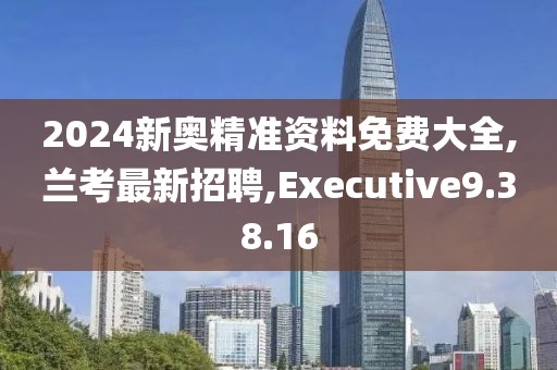 2024新奧精準(zhǔn)資料免費大全,蘭考最新招聘,Executive9.38.16