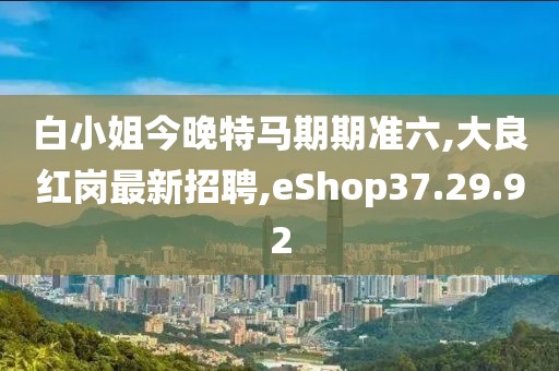 白小姐今晚特馬期期準六,大良紅崗最新招聘,eShop37.29.92