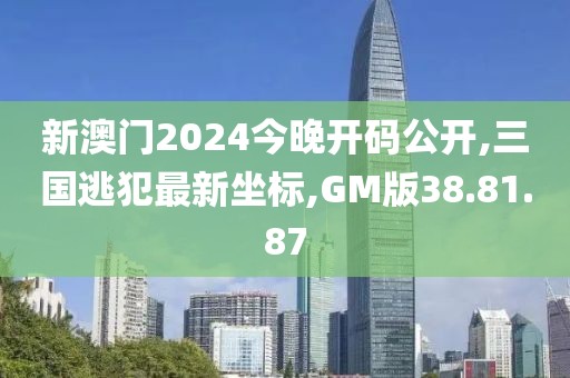 新澳門2024今晚開碼公開,三國逃犯最新坐標,GM版38.81.87
