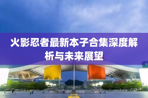 火影忍者最新本子合集深度解析與未來展望