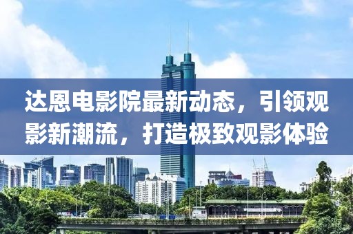 達恩電影院最新動態(tài)，引領觀影新潮流，打造極致觀影體驗