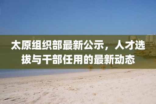 太原組織部最新公示，人才選拔與干部任用的最新動態(tài)