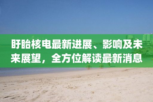 盱眙核電最新進(jìn)展、影響及未來展望，全方位解讀最新消息