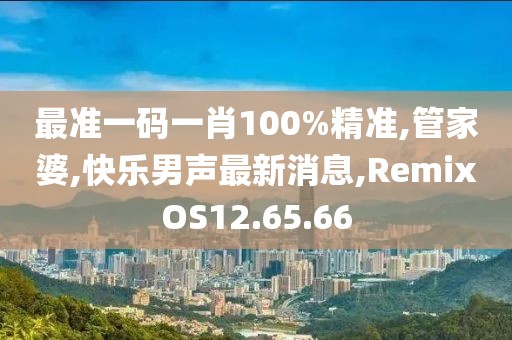 最準一碼一肖100%精準,管家婆,快樂男聲最新消息,RemixOS12.65.66