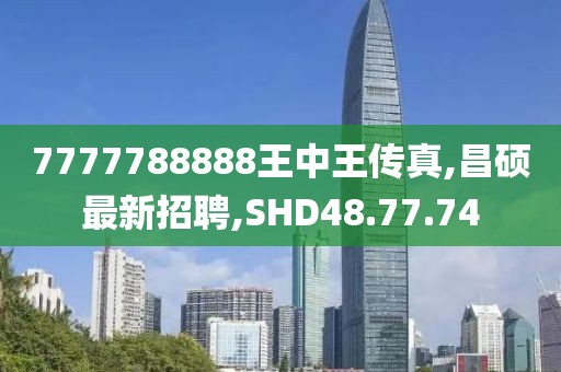 7777788888王中王傳真,昌碩最新招聘,SHD48.77.74