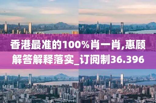 香港最準(zhǔn)的100%肖一肖,惠顧解答解釋落實(shí)_訂閱制36.396