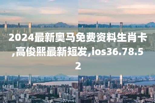 2024最新奧馬免費(fèi)資料生肖卡,高俊熙最新短發(fā),ios36.78.52
