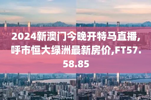 2024新澳門今晚開特馬直播,呼市恒大綠洲最新房價(jià),FT57.58.85