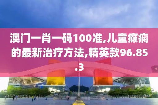 澳門一肖一碼100準,兒童癲癇的最新治療方法,精英款96.85.3