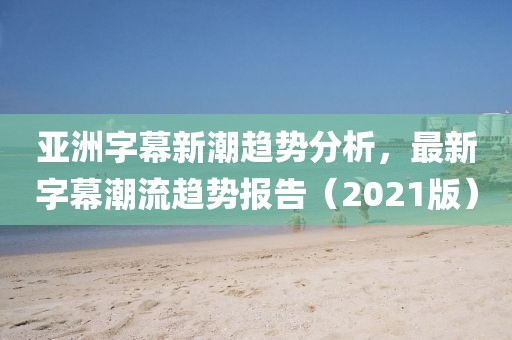 亞洲字幕新潮趨勢分析，最新字幕潮流趨勢報告（2021版）