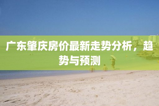 廣東肇慶房價(jià)最新走勢分析，趨勢與預(yù)測