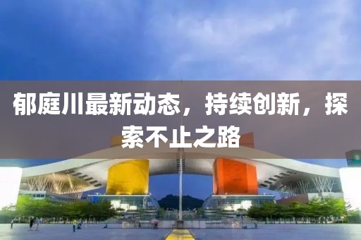 郁庭川最新動態(tài)，持續(xù)創(chuàng)新，探索不止之路