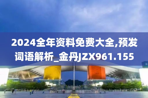 2024全年資料免費大全,預(yù)發(fā)詞語解析_金丹JZX961.155