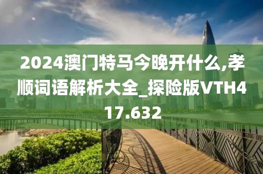 2024澳門特馬今晚開什么,孝順詞語解析大全_探險版VTH417.632