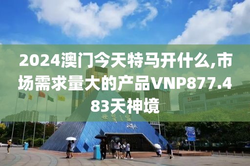 2024澳門今天特馬開什么,市場(chǎng)需求量大的產(chǎn)品VNP877.483天神境