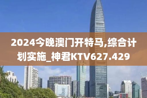2024今晚澳門開特馬,綜合計劃實施_神君KTV627.429