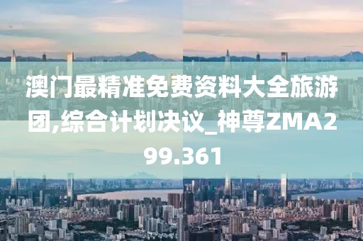 澳門最精準(zhǔn)免費資料大全旅游團(tuán),綜合計劃決議_神尊ZMA299.361