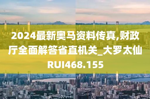 2024最新奧馬資料傳真,財(cái)政廳全面解答省直機(jī)關(guān)_大羅太仙RUI468.155