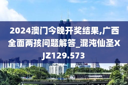 2024澳門今晚開獎結(jié)果,廣西全面兩孩問題解答_混沌仙圣XJZ129.573