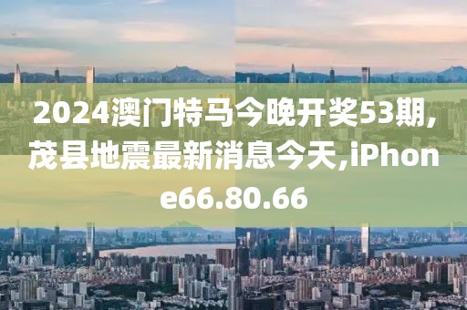 2024澳門特馬今晚開獎(jiǎng)53期,茂縣地震最新消息今天,iPhone66.80.66