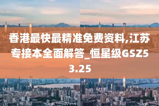 香港最快最精準(zhǔn)免費(fèi)資料,江蘇專接本全面解答_恒星級GSZ53.25