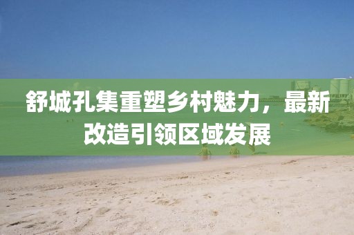 舒城孔集重塑鄉(xiāng)村魅力，最新改造引領區(qū)域發(fā)展