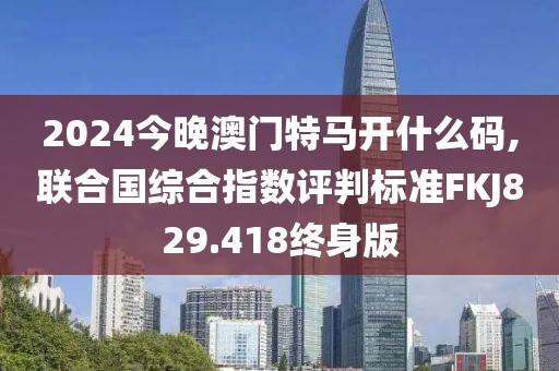 2024今晚澳門特馬開什么碼,聯(lián)合國綜合指數(shù)評判標(biāo)準(zhǔn)FKJ829.418終身版