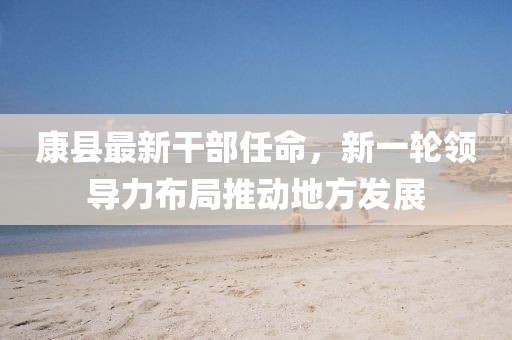 康縣最新干部任命，新一輪領導力布局推動地方發(fā)展