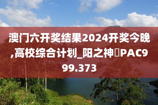 澳門六開獎結(jié)果2024開獎今晚,高校綜合計劃_陽之神衹PAC999.373