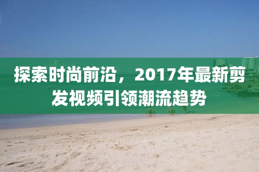 探索時(shí)尚前沿，2017年最新剪發(fā)視頻引領(lǐng)潮流趨勢(shì)