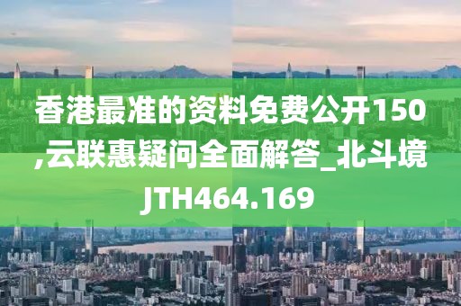 香港最準(zhǔn)的資料免費(fèi)公開150,云聯(lián)惠疑問全面解答_北斗境JTH464.169