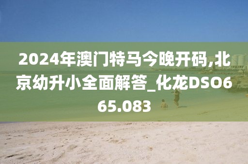 2024年澳門(mén)特馬今晚開(kāi)碼,北京幼升小全面解答_化龍DSO665.083