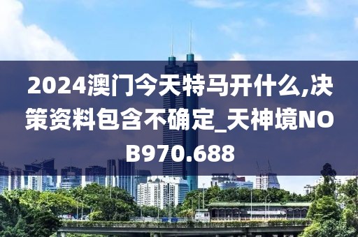 2024澳門今天特馬開什么,決策資料包含不確定_天神境NOB970.688