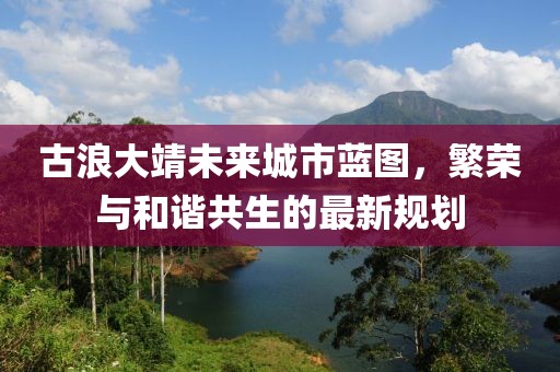 古浪大靖未來城市藍圖，繁榮與和諧共生的最新規(guī)劃