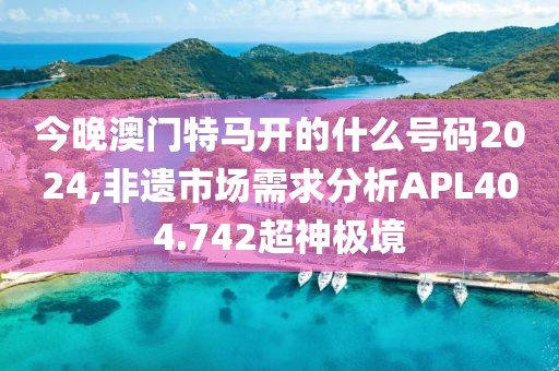 今晚澳門特馬開的什么號碼2024,非遺市場需求分析APL404.742超神極境