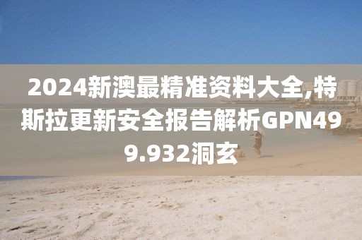 2024新澳最精準(zhǔn)資料大全,特斯拉更新安全報告解析GPN499.932洞玄