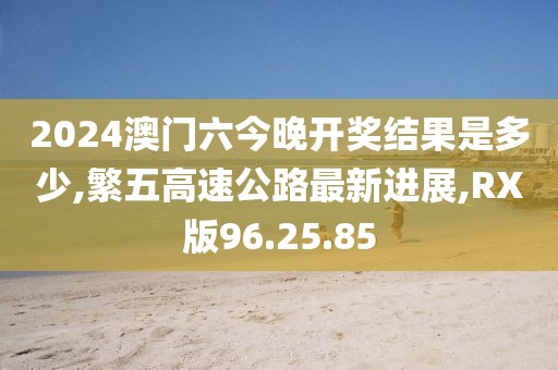2024澳門六今晚開獎結(jié)果是多少,繁五高速公路最新進(jìn)展,RX版96.25.85