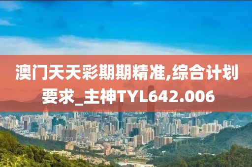 澳門天天彩期期精準,綜合計劃 要求_主神TYL642.006