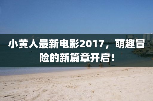 小黃人最新電影2017，萌趣冒險的新篇章開啟！