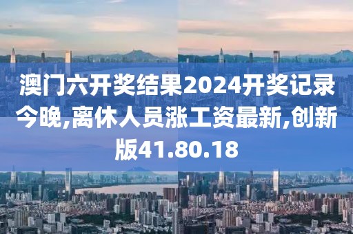 澳門六開獎(jiǎng)結(jié)果2024開獎(jiǎng)記錄今晚,離休人員漲工資最新,創(chuàng)新版41.80.18