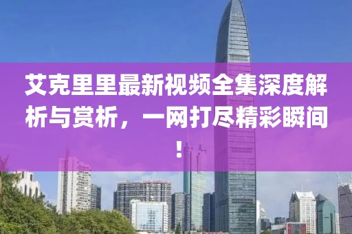 艾克里里最新視頻全集深度解析與賞析，一網打盡精彩瞬間！