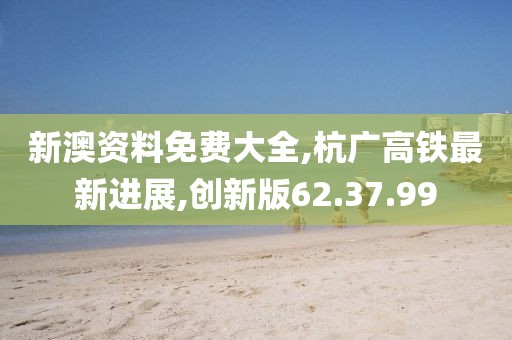 新澳資料免費(fèi)大全,杭廣高鐵最新進(jìn)展,創(chuàng)新版62.37.99