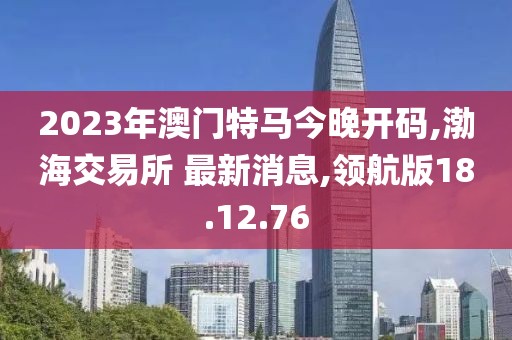 2023年澳門特馬今晚開碼,渤海交易所 最新消息,領(lǐng)航版18.12.76