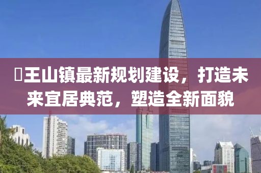 僰王山鎮(zhèn)最新規(guī)劃建設(shè)，打造未來宜居典范，塑造全新面貌