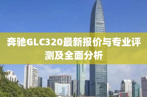 奔馳GLC320最新報價與專業(yè)評測及全面分析