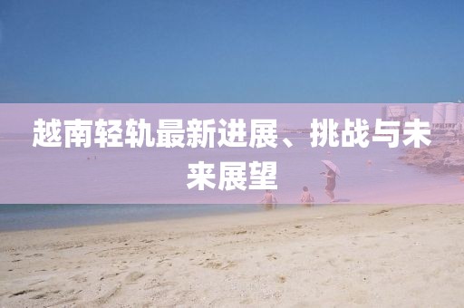 越南輕軌最新進(jìn)展、挑戰(zhàn)與未來展望