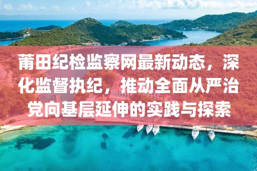 莆田紀(jì)檢監(jiān)察網(wǎng)最新動態(tài)，深化監(jiān)督執(zhí)紀(jì)，推動全面從嚴(yán)治黨向基層延伸的實踐與探索