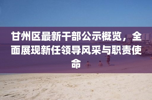 甘州區(qū)最新干部公示概覽，全面展現(xiàn)新任領(lǐng)導(dǎo)風(fēng)采與職責(zé)使命