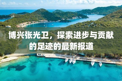 博興張光衛(wèi)，探索進步與貢獻的足跡的最新報道