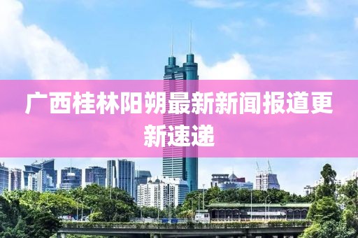 廣西桂林陽朔最新新聞報道更新速遞